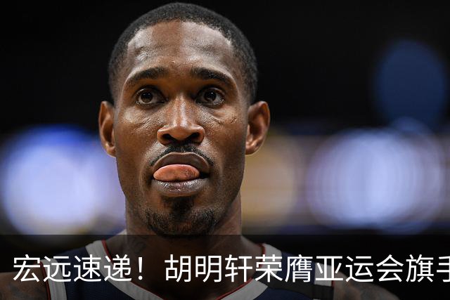 宏远速递！胡明轩荣膺亚运会旗手，崔永熙强势回归，广东分组结果揭晓